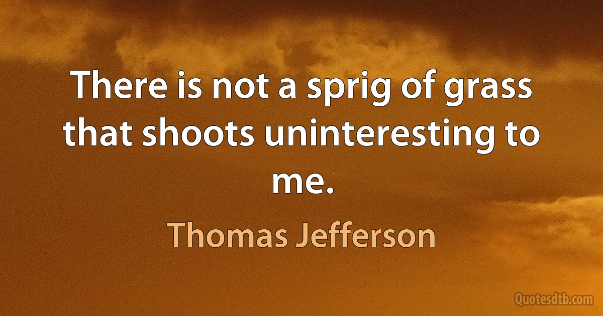 There is not a sprig of grass that shoots uninteresting to me. (Thomas Jefferson)