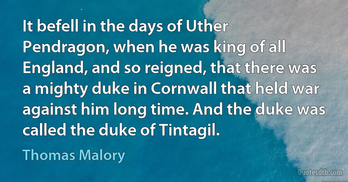 It befell in the days of Uther Pendragon, when he was king of all England, and so reigned, that there was a mighty duke in Cornwall that held war against him long time. And the duke was called the duke of Tintagil. (Thomas Malory)