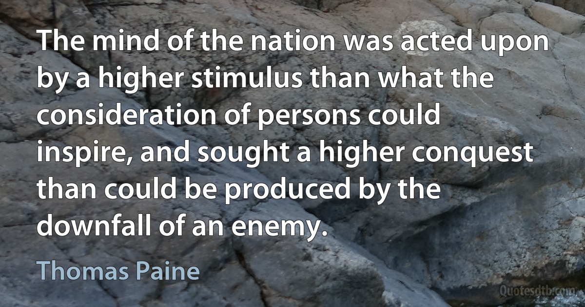 The mind of the nation was acted upon by a higher stimulus than what the consideration of persons could inspire, and sought a higher conquest than could be produced by the downfall of an enemy. (Thomas Paine)