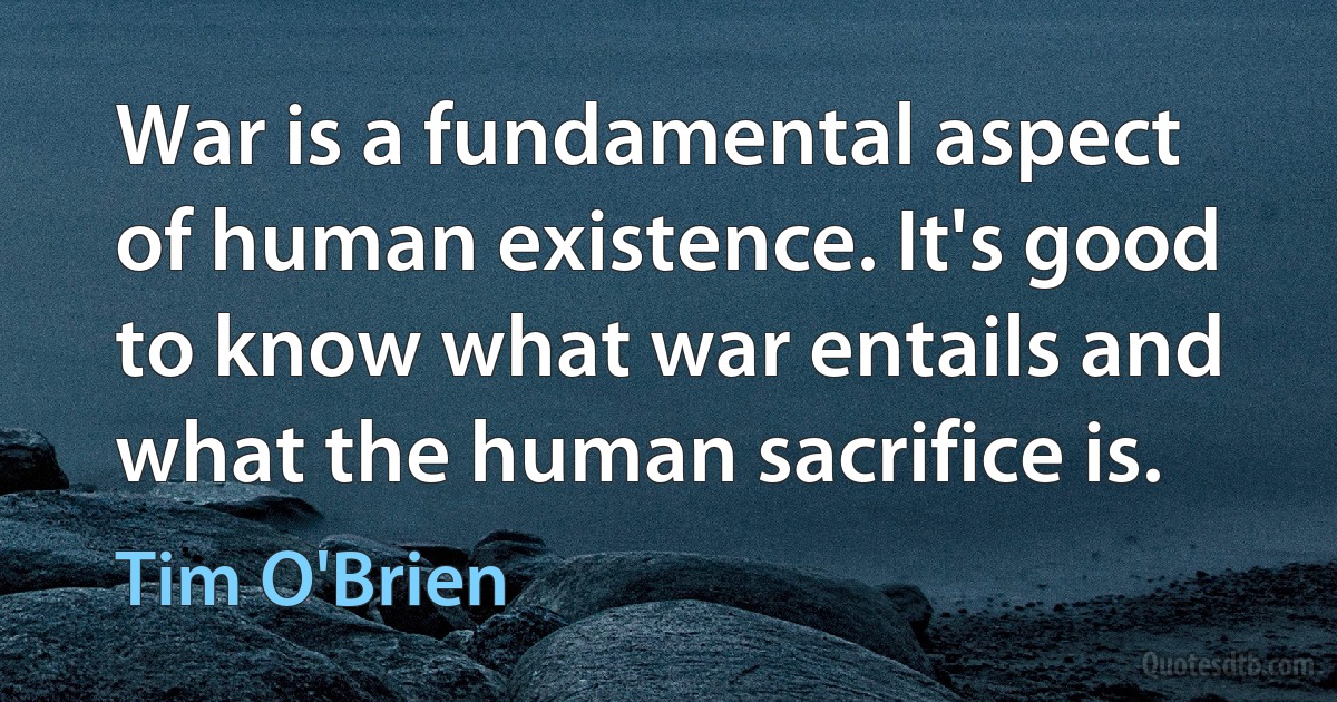 War is a fundamental aspect of human existence. It's good to know what war entails and what the human sacrifice is. (Tim O'Brien)