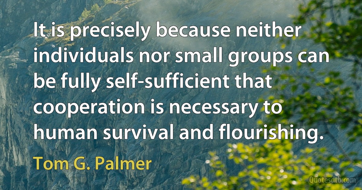 It is precisely because neither individuals nor small groups can be fully self-sufficient that cooperation is necessary to human survival and flourishing. (Tom G. Palmer)