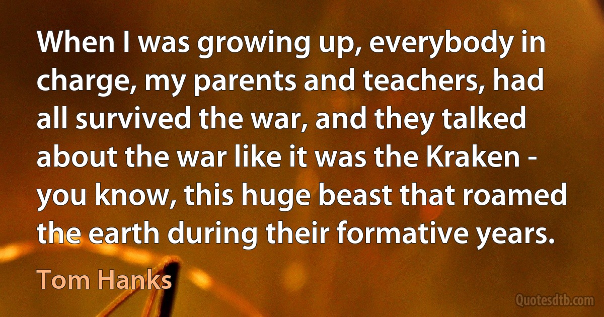 When I was growing up, everybody in charge, my parents and teachers, had all survived the war, and they talked about the war like it was the Kraken - you know, this huge beast that roamed the earth during their formative years. (Tom Hanks)