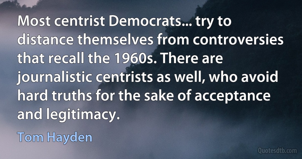 Most centrist Democrats... try to distance themselves from controversies that recall the 1960s. There are journalistic centrists as well, who avoid hard truths for the sake of acceptance and legitimacy. (Tom Hayden)