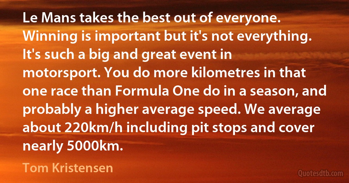 Le Mans takes the best out of everyone. Winning is important but it's not everything. It's such a big and great event in motorsport. You do more kilometres in that one race than Formula One do in a season, and probably a higher average speed. We average about 220km/h including pit stops and cover nearly 5000km. (Tom Kristensen)