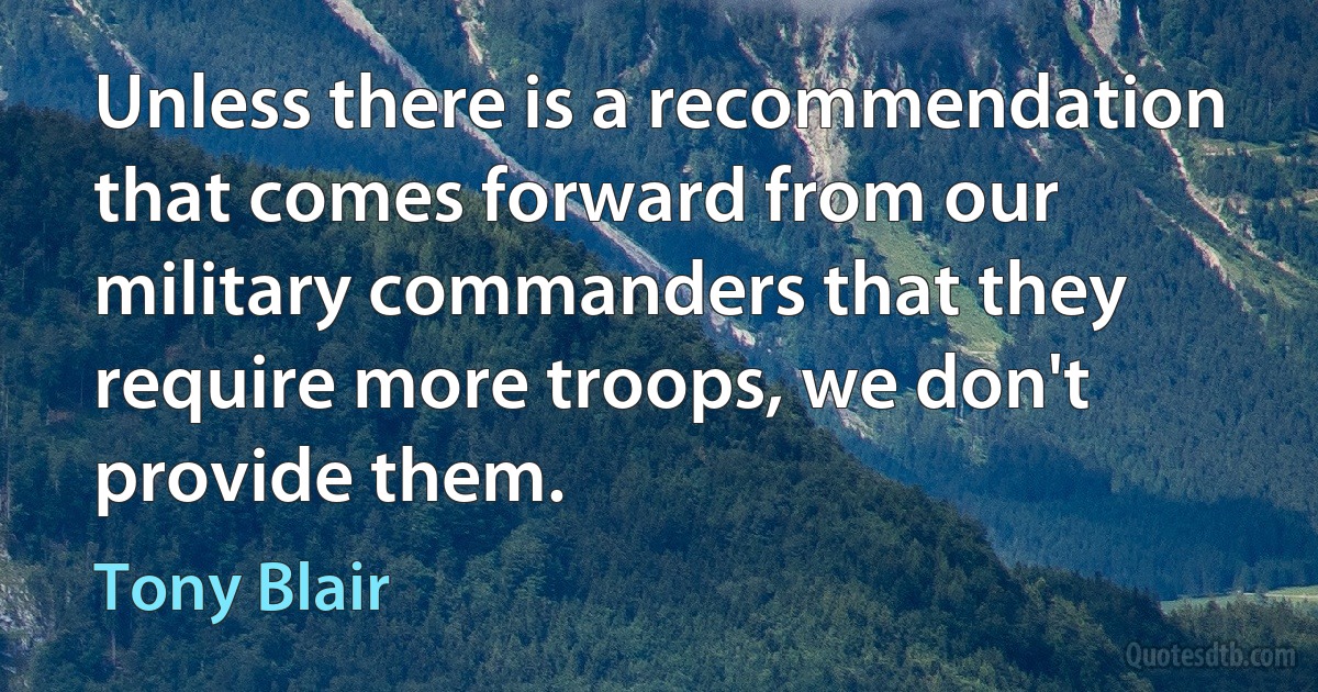 Unless there is a recommendation that comes forward from our military commanders that they require more troops, we don't provide them. (Tony Blair)