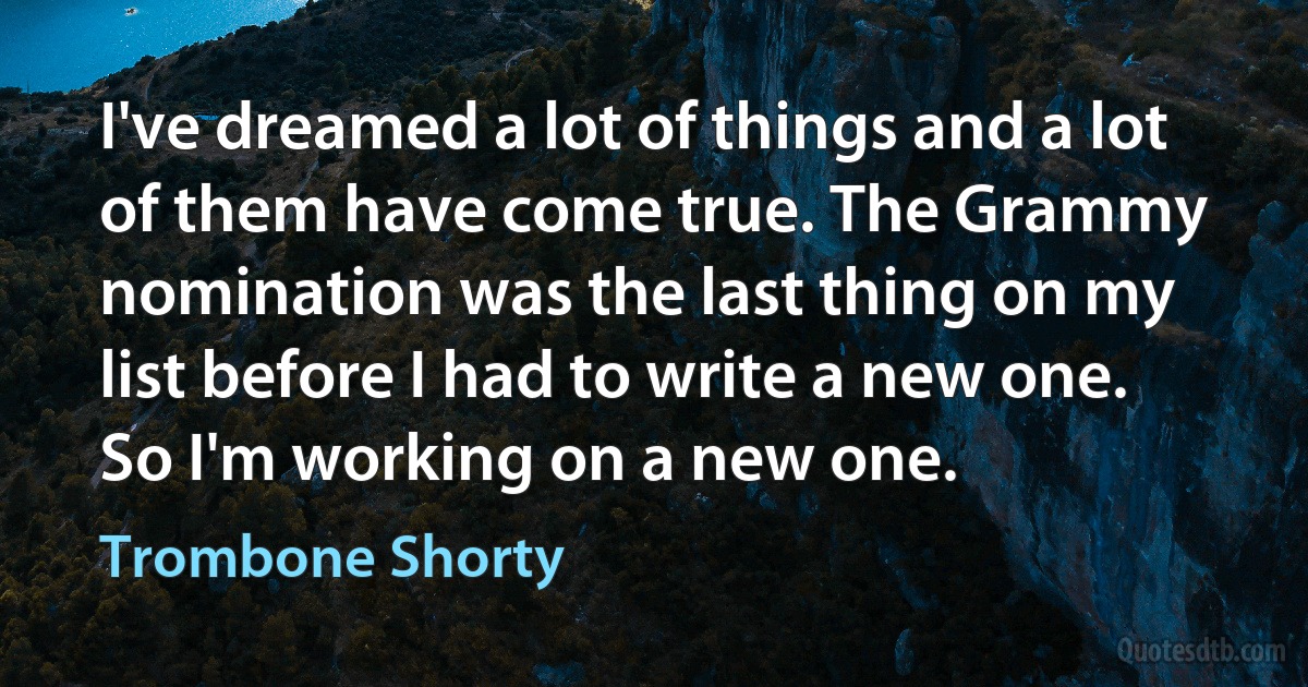 I've dreamed a lot of things and a lot of them have come true. The Grammy nomination was the last thing on my list before I had to write a new one. So I'm working on a new one. (Trombone Shorty)