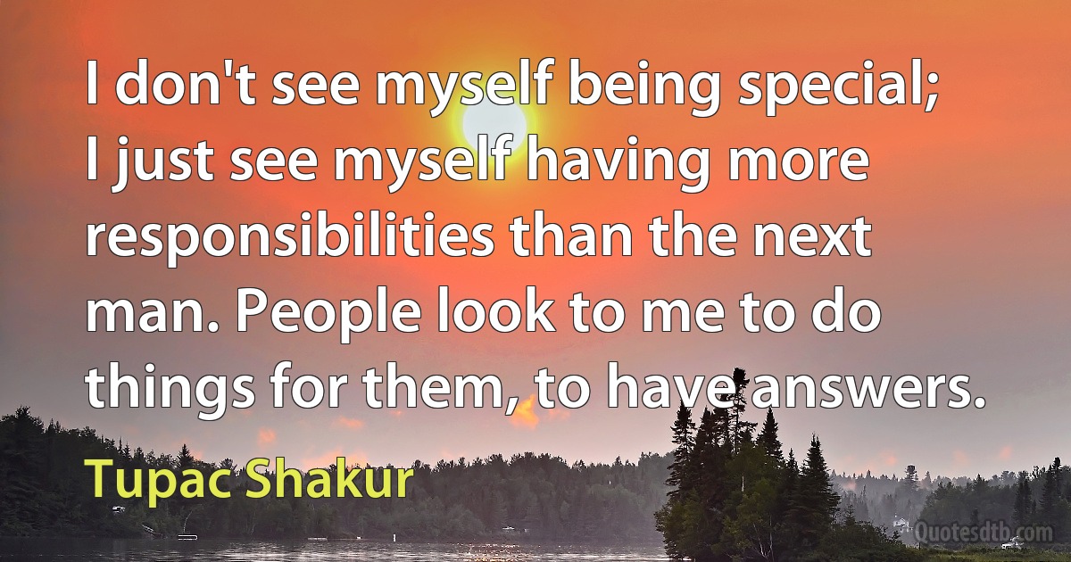 I don't see myself being special; I just see myself having more responsibilities than the next man. People look to me to do things for them, to have answers. (Tupac Shakur)