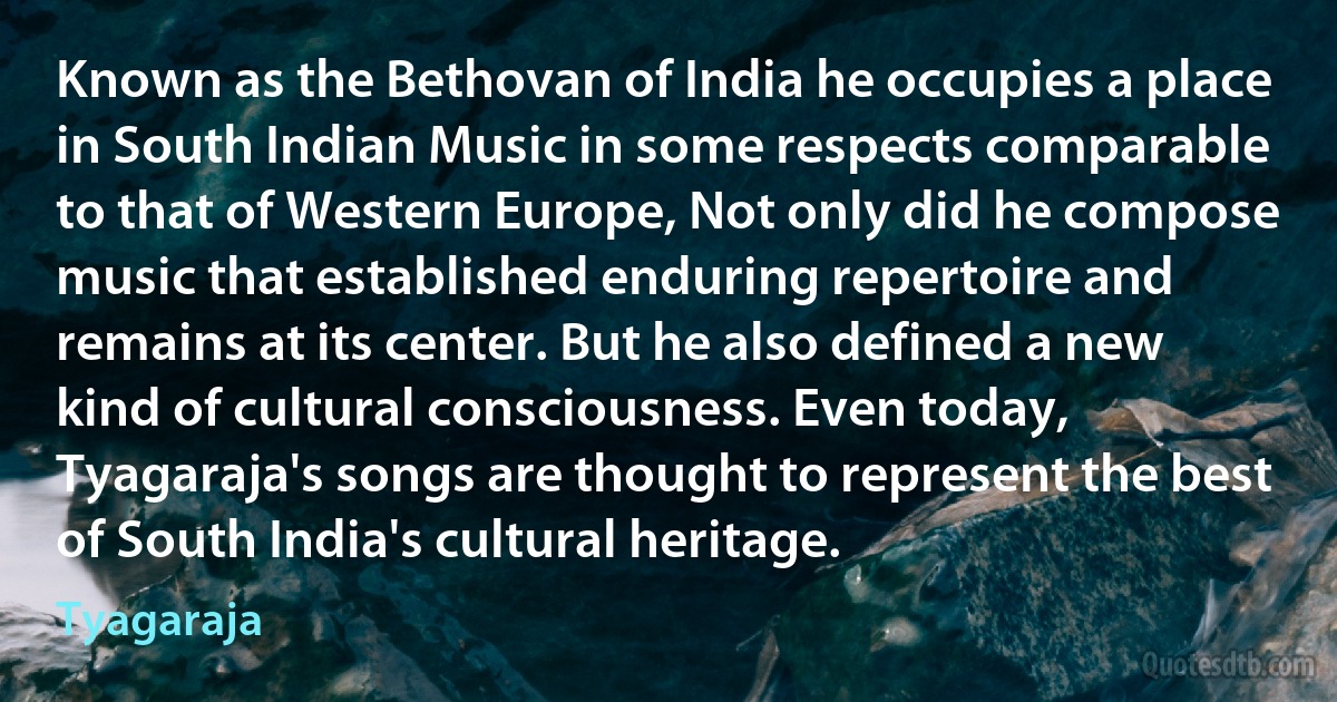 Known as the Bethovan of India he occupies a place in South Indian Music in some respects comparable to that of Western Europe, Not only did he compose music that established enduring repertoire and remains at its center. But he also defined a new kind of cultural consciousness. Even today, Tyagaraja's songs are thought to represent the best of South India's cultural heritage. (Tyagaraja)