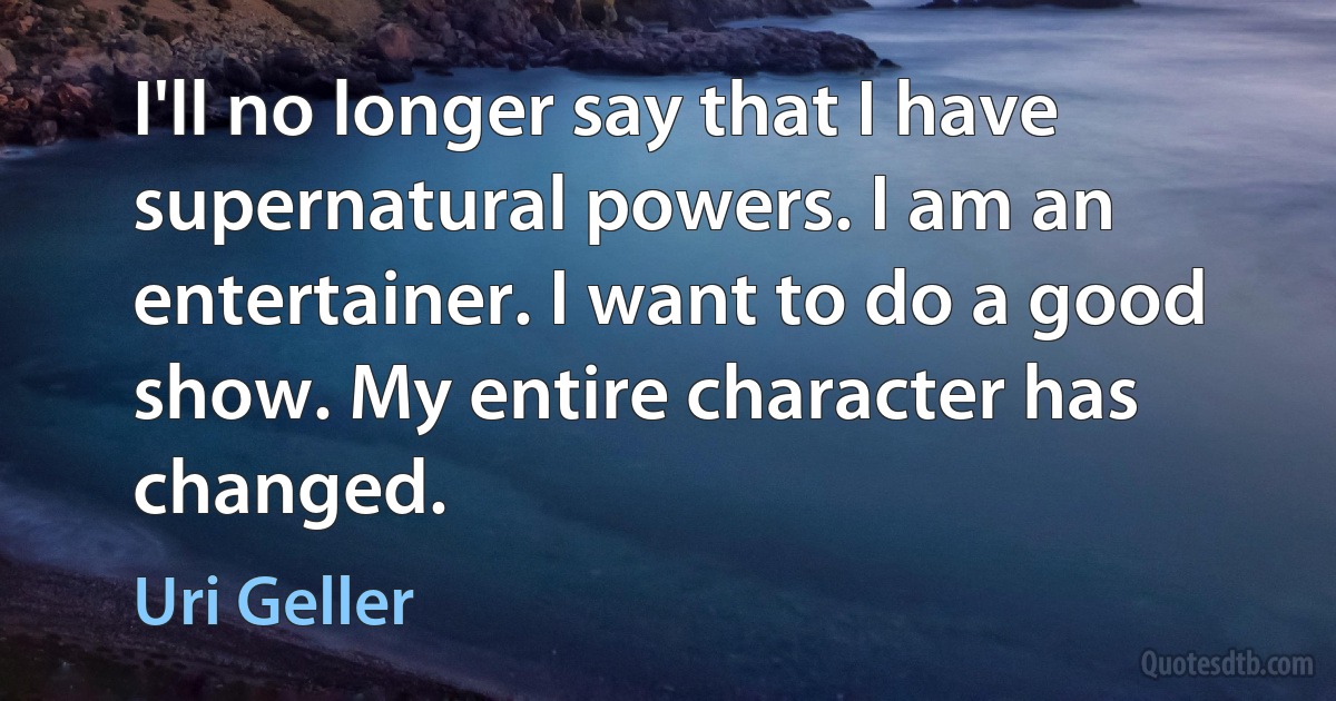 I'll no longer say that I have supernatural powers. I am an entertainer. I want to do a good show. My entire character has changed. (Uri Geller)