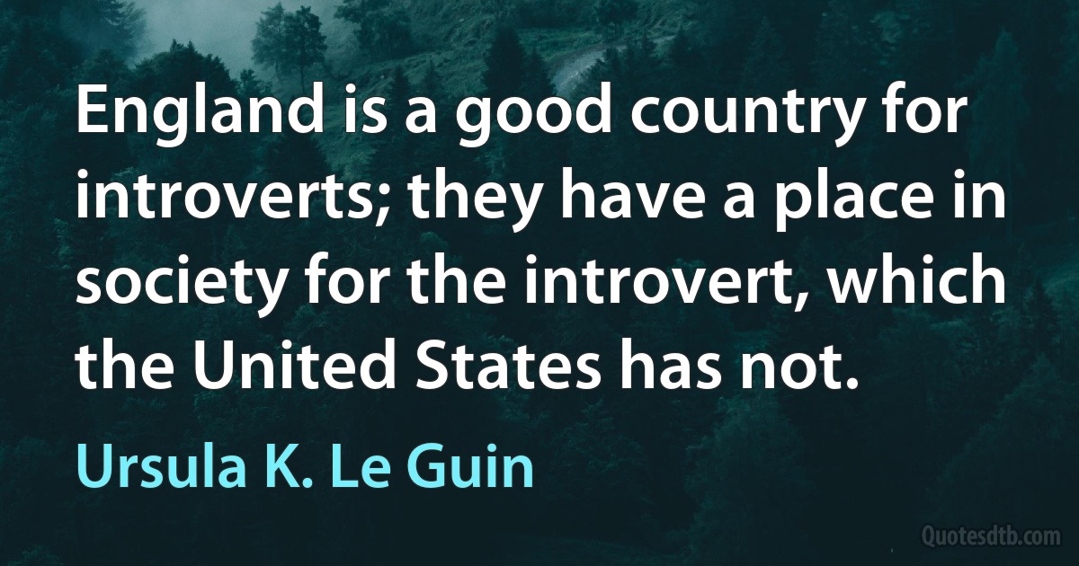 England is a good country for introverts; they have a place in society for the introvert, which the United States has not. (Ursula K. Le Guin)