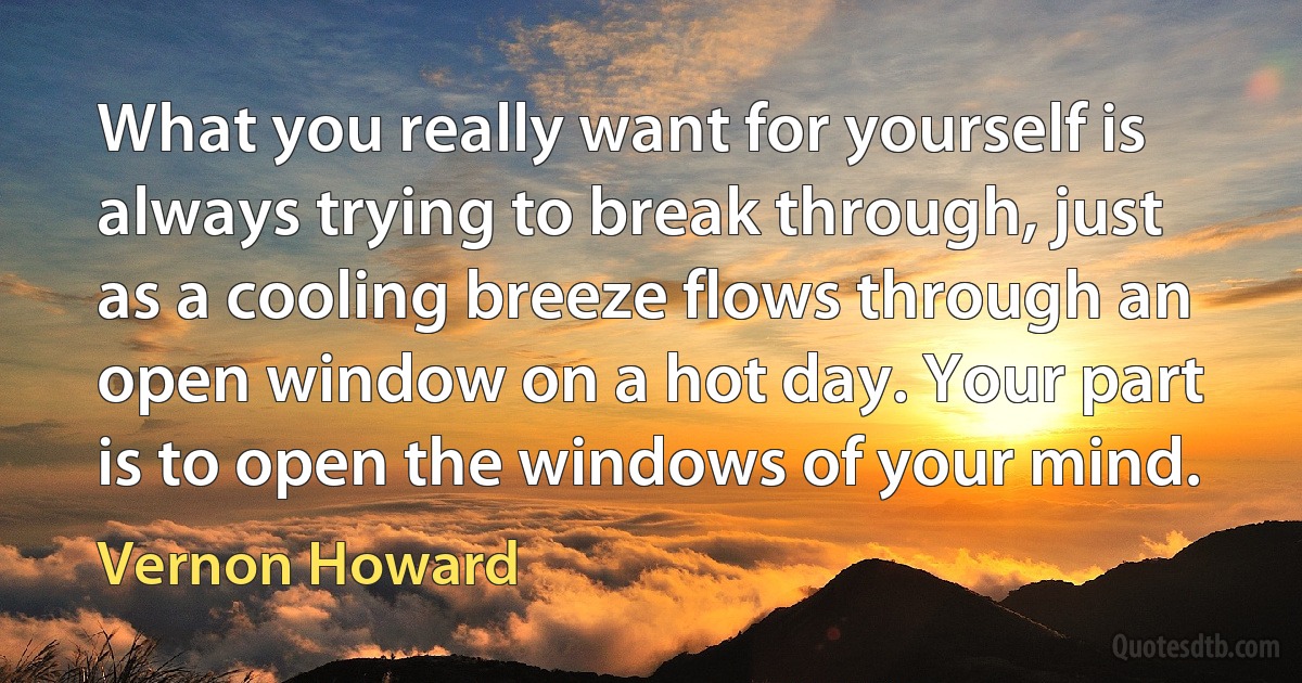 What you really want for yourself is always trying to break through, just as a cooling breeze flows through an open window on a hot day. Your part is to open the windows of your mind. (Vernon Howard)