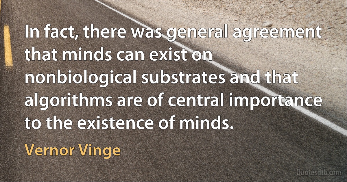 In fact, there was general agreement that minds can exist on nonbiological substrates and that algorithms are of central importance to the existence of minds. (Vernor Vinge)