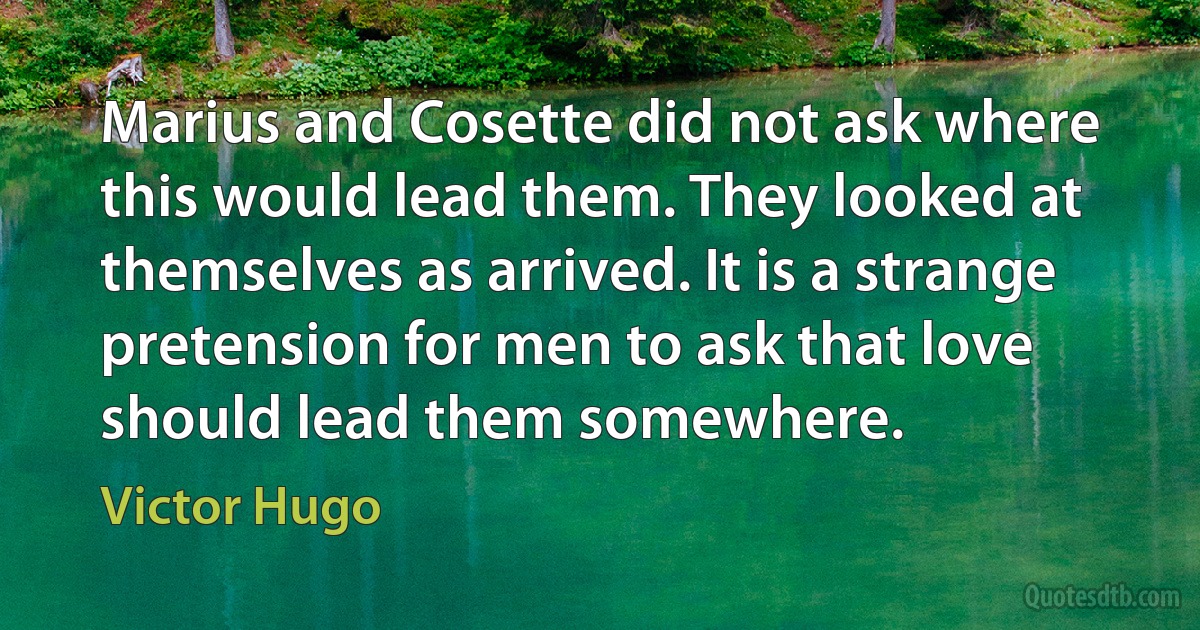 Marius and Cosette did not ask where this would lead them. They looked at themselves as arrived. It is a strange pretension for men to ask that love should lead them somewhere. (Victor Hugo)