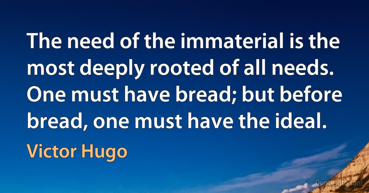 The need of the immaterial is the most deeply rooted of all needs. One must have bread; but before bread, one must have the ideal. (Victor Hugo)