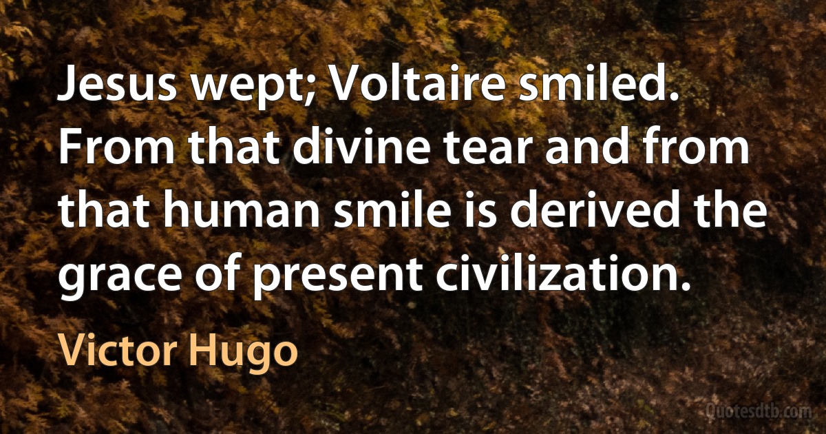 Jesus wept; Voltaire smiled. From that divine tear and from that human smile is derived the grace of present civilization. (Victor Hugo)