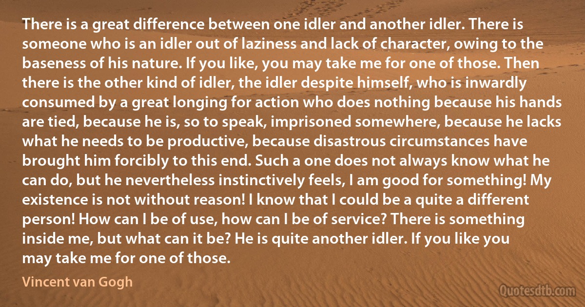 There is a great difference between one idler and another idler. There is someone who is an idler out of laziness and lack of character, owing to the baseness of his nature. If you like, you may take me for one of those. Then there is the other kind of idler, the idler despite himself, who is inwardly consumed by a great longing for action who does nothing because his hands are tied, because he is, so to speak, imprisoned somewhere, because he lacks what he needs to be productive, because disastrous circumstances have brought him forcibly to this end. Such a one does not always know what he can do, but he nevertheless instinctively feels, I am good for something! My existence is not without reason! I know that I could be a quite a different person! How can I be of use, how can I be of service? There is something inside me, but what can it be? He is quite another idler. If you like you may take me for one of those. (Vincent van Gogh)