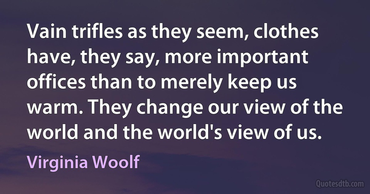 Vain trifles as they seem, clothes have, they say, more important offices than to merely keep us warm. They change our view of the world and the world's view of us. (Virginia Woolf)