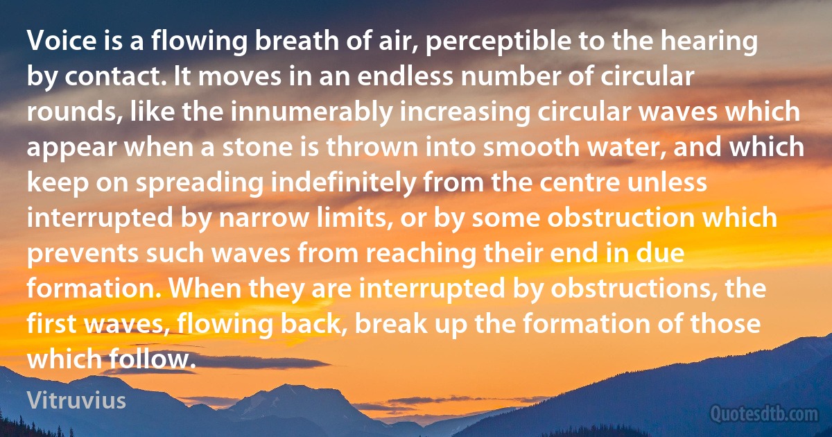 Voice is a flowing breath of air, perceptible to the hearing by contact. It moves in an endless number of circular rounds, like the innumerably increasing circular waves which appear when a stone is thrown into smooth water, and which keep on spreading indefinitely from the centre unless interrupted by narrow limits, or by some obstruction which prevents such waves from reaching their end in due formation. When they are interrupted by obstructions, the first waves, flowing back, break up the formation of those which follow. (Vitruvius)