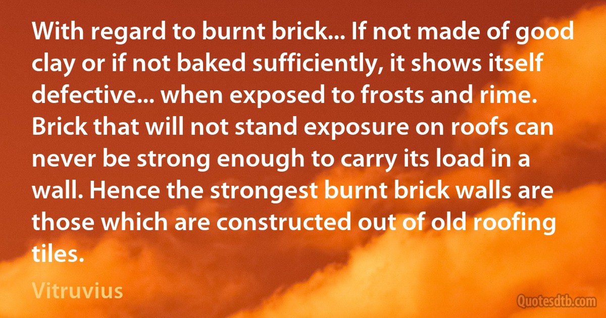 With regard to burnt brick... If not made of good clay or if not baked sufficiently, it shows itself defective... when exposed to frosts and rime. Brick that will not stand exposure on roofs can never be strong enough to carry its load in a wall. Hence the strongest burnt brick walls are those which are constructed out of old roofing tiles. (Vitruvius)