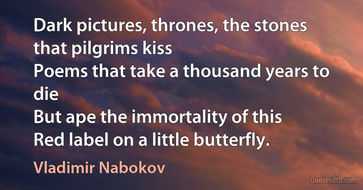 Dark pictures, thrones, the stones that pilgrims kiss
Poems that take a thousand years to die
But ape the immortality of this
Red label on a little butterfly. (Vladimir Nabokov)