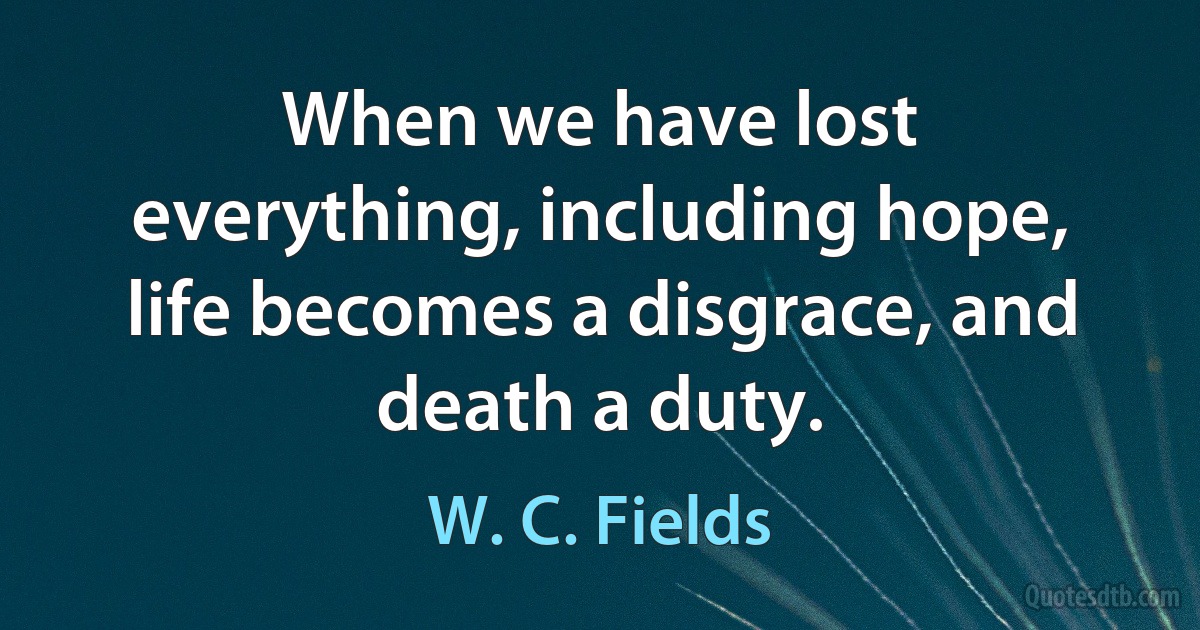 When we have lost everything, including hope, life becomes a disgrace, and death a duty. (W. C. Fields)