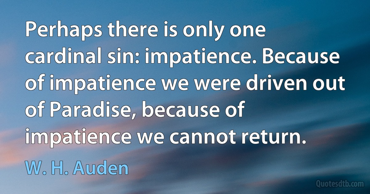 Perhaps there is only one cardinal sin: impatience. Because of impatience we were driven out of Paradise, because of impatience we cannot return. (W. H. Auden)