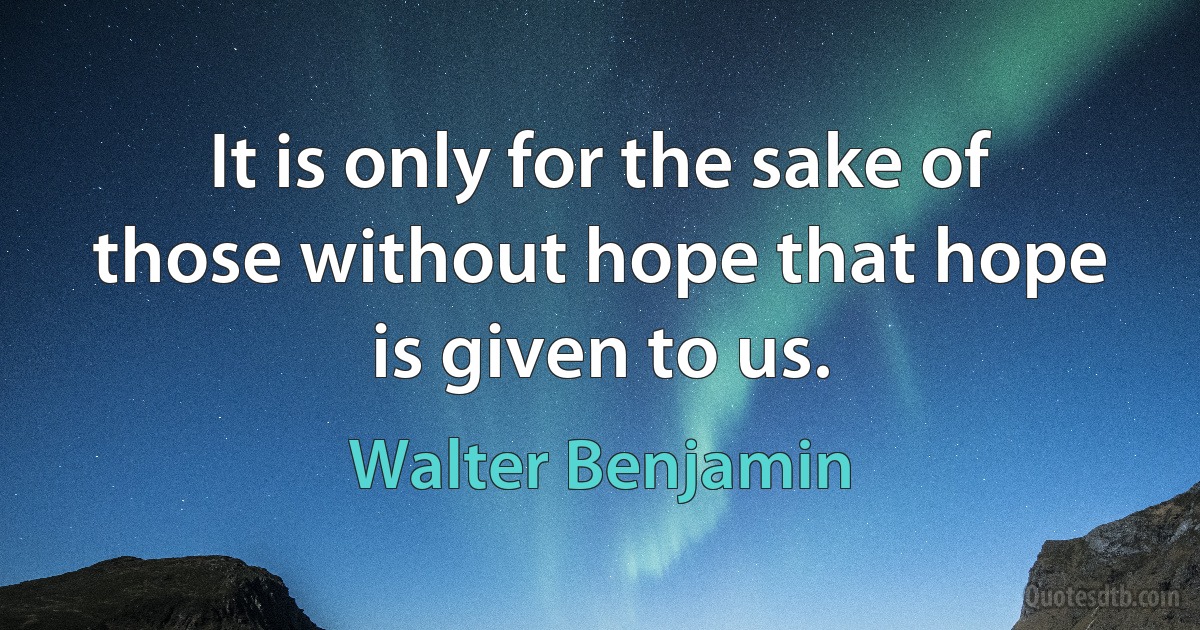 It is only for the sake of those without hope that hope is given to us. (Walter Benjamin)