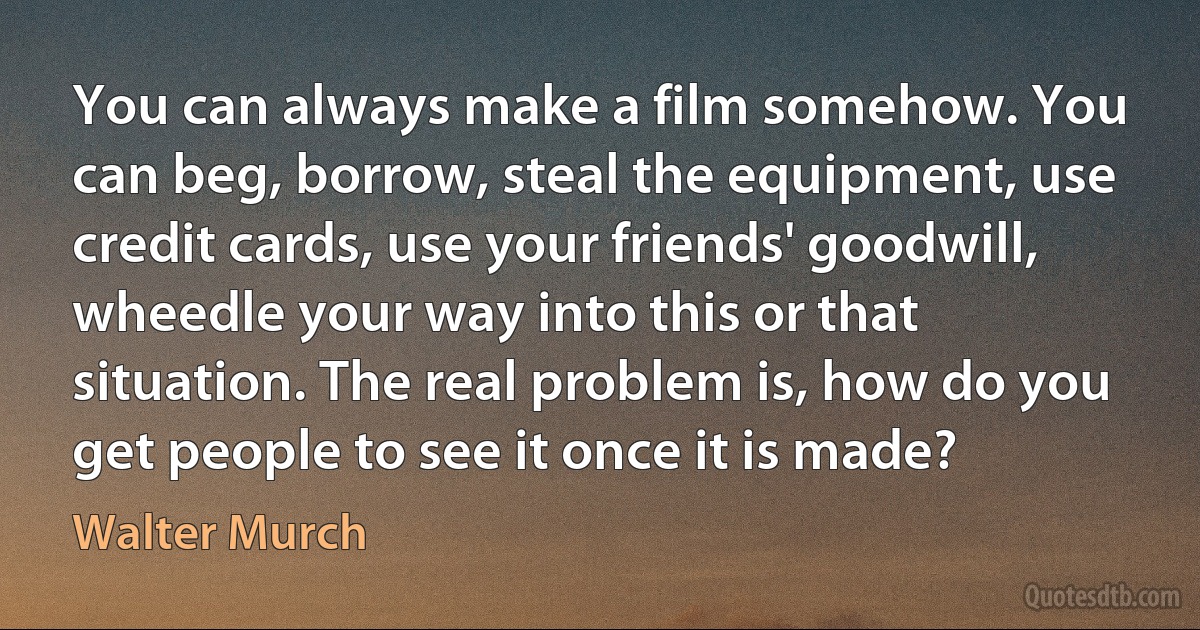 You can always make a film somehow. You can beg, borrow, steal the equipment, use credit cards, use your friends' goodwill, wheedle your way into this or that situation. The real problem is, how do you get people to see it once it is made? (Walter Murch)