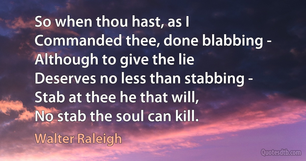 So when thou hast, as I
Commanded thee, done blabbing -
Although to give the lie
Deserves no less than stabbing -
Stab at thee he that will,
No stab the soul can kill. (Walter Raleigh)