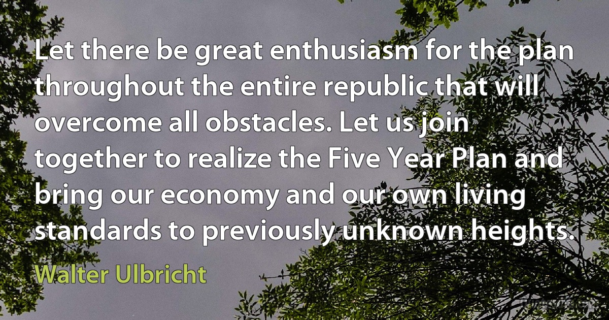 Let there be great enthusiasm for the plan throughout the entire republic that will overcome all obstacles. Let us join together to realize the Five Year Plan and bring our economy and our own living standards to previously unknown heights. (Walter Ulbricht)