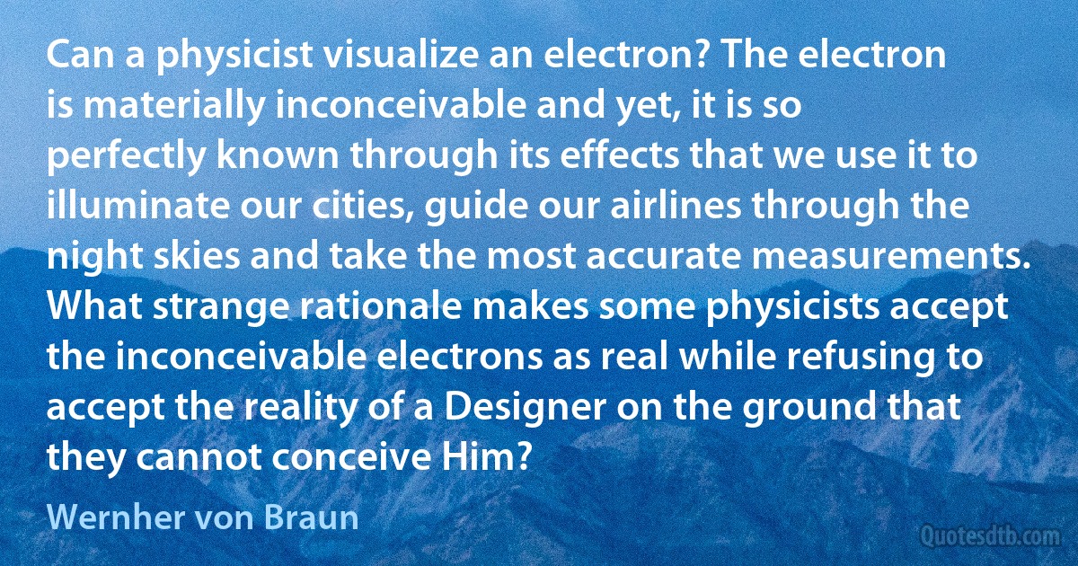 Can a physicist visualize an electron? The electron is materially inconceivable and yet, it is so perfectly known through its effects that we use it to illuminate our cities, guide our airlines through the night skies and take the most accurate measurements. What strange rationale makes some physicists accept the inconceivable electrons as real while refusing to accept the reality of a Designer on the ground that they cannot conceive Him? (Wernher von Braun)