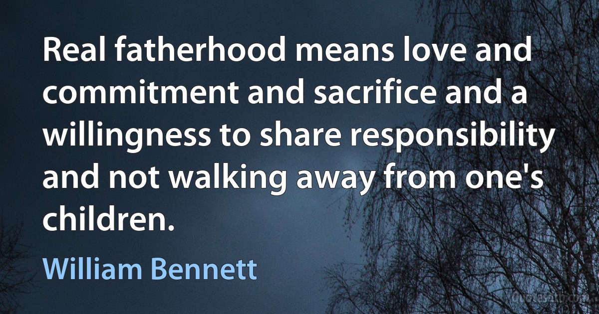 Real fatherhood means love and commitment and sacrifice and a willingness to share responsibility and not walking away from one's children. (William Bennett)