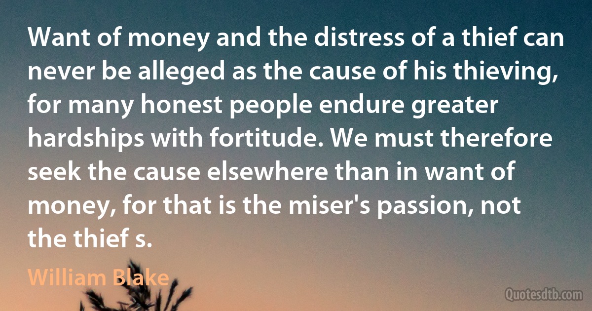 Want of money and the distress of a thief can never be alleged as the cause of his thieving, for many honest people endure greater hardships with fortitude. We must therefore seek the cause elsewhere than in want of money, for that is the miser's passion, not the thief s. (William Blake)