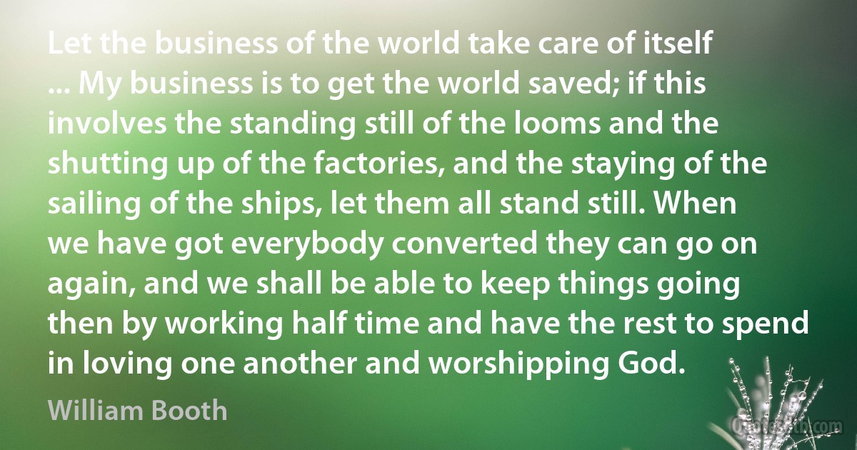 Let the business of the world take care of itself ... My business is to get the world saved; if this involves the standing still of the looms and the shutting up of the factories, and the staying of the sailing of the ships, let them all stand still. When we have got everybody converted they can go on again, and we shall be able to keep things going then by working half time and have the rest to spend in loving one another and worshipping God. (William Booth)