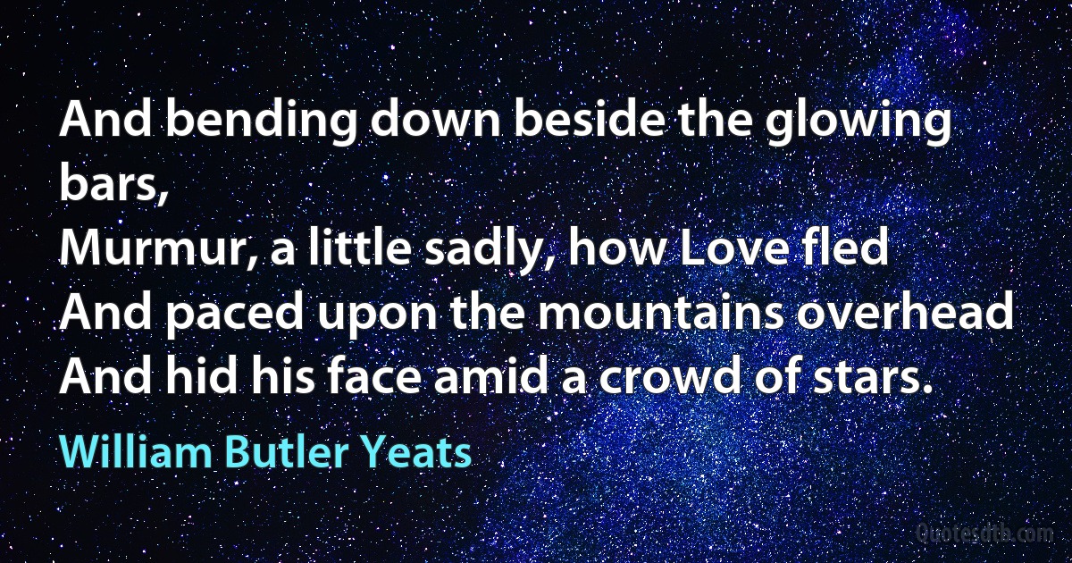 And bending down beside the glowing bars,
Murmur, a little sadly, how Love fled
And paced upon the mountains overhead
And hid his face amid a crowd of stars. (William Butler Yeats)