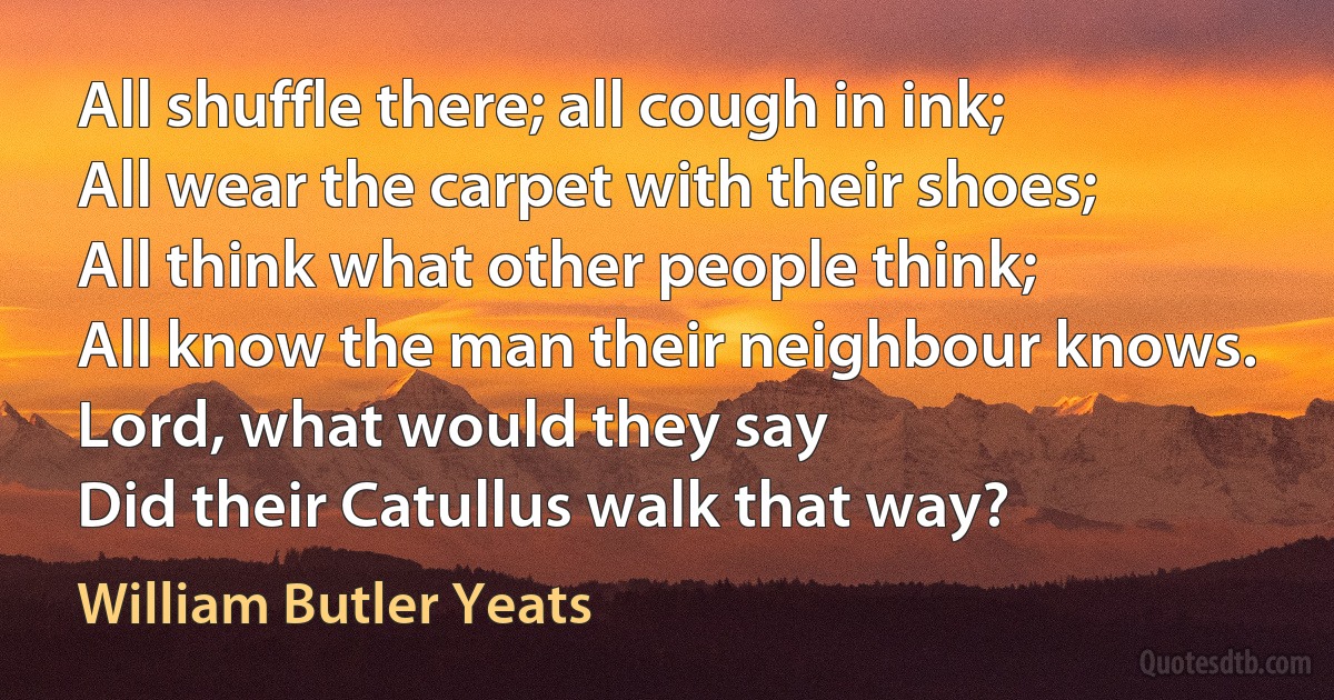 All shuffle there; all cough in ink;
All wear the carpet with their shoes;
All think what other people think;
All know the man their neighbour knows.
Lord, what would they say
Did their Catullus walk that way? (William Butler Yeats)