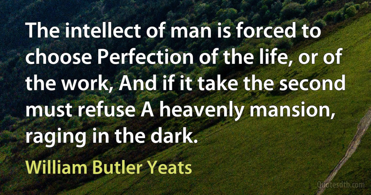 The intellect of man is forced to choose Perfection of the life, or of the work, And if it take the second must refuse A heavenly mansion, raging in the dark. (William Butler Yeats)