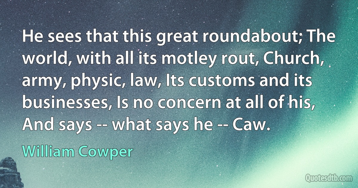 He sees that this great roundabout; The world, with all its motley rout, Church, army, physic, law, Its customs and its businesses, Is no concern at all of his, And says -- what says he -- Caw. (William Cowper)