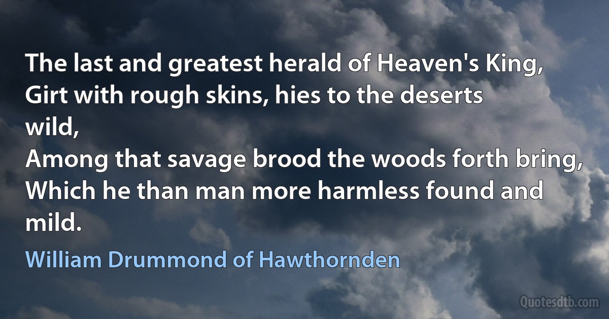 The last and greatest herald of Heaven's King,
Girt with rough skins, hies to the deserts wild,
Among that savage brood the woods forth bring,
Which he than man more harmless found and mild. (William Drummond of Hawthornden)