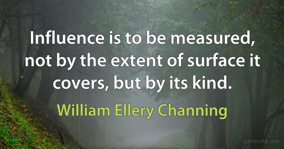 Influence is to be measured, not by the extent of surface it covers, but by its kind. (William Ellery Channing)