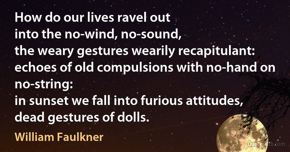 How do our lives ravel out
into the no-wind, no-sound,
the weary gestures wearily recapitulant:
echoes of old compulsions with no-hand on no-string:
in sunset we fall into furious attitudes,
dead gestures of dolls. (William Faulkner)