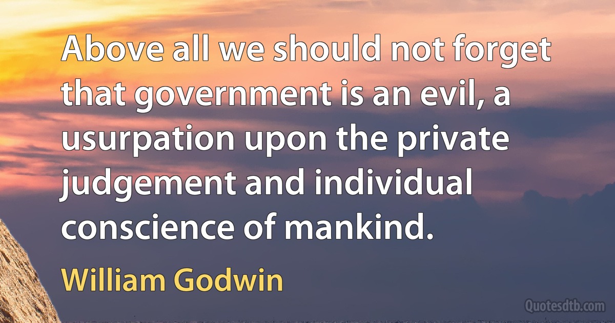 Above all we should not forget that government is an evil, a usurpation upon the private judgement and individual conscience of mankind. (William Godwin)