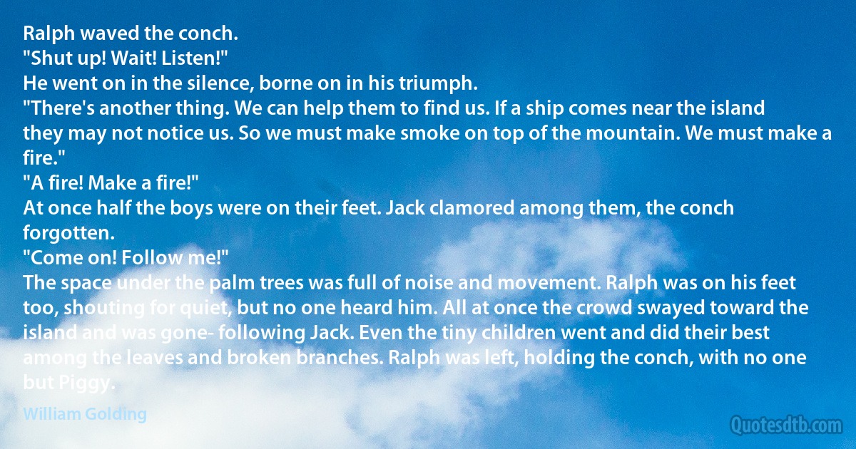 Ralph waved the conch.
"Shut up! Wait! Listen!"
He went on in the silence, borne on in his triumph.
"There's another thing. We can help them to find us. If a ship comes near the island they may not notice us. So we must make smoke on top of the mountain. We must make a fire."
"A fire! Make a fire!"
At once half the boys were on their feet. Jack clamored among them, the conch forgotten.
"Come on! Follow me!"
The space under the palm trees was full of noise and movement. Ralph was on his feet too, shouting for quiet, but no one heard him. All at once the crowd swayed toward the island and was gone- following Jack. Even the tiny children went and did their best among the leaves and broken branches. Ralph was left, holding the conch, with no one but Piggy. (William Golding)