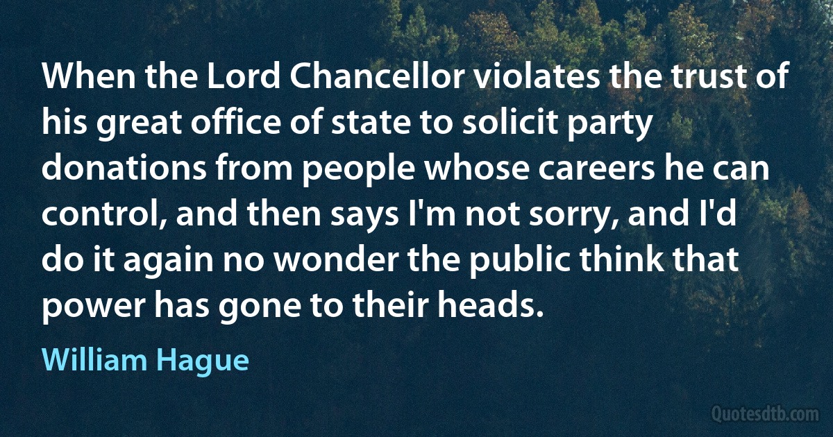 When the Lord Chancellor violates the trust of his great office of state to solicit party donations from people whose careers he can control, and then says I'm not sorry, and I'd do it again no wonder the public think that power has gone to their heads. (William Hague)