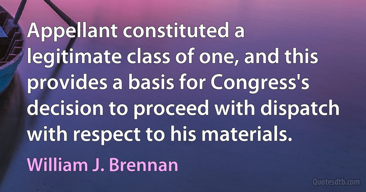 Appellant constituted a legitimate class of one, and this provides a basis for Congress's decision to proceed with dispatch with respect to his materials. (William J. Brennan)