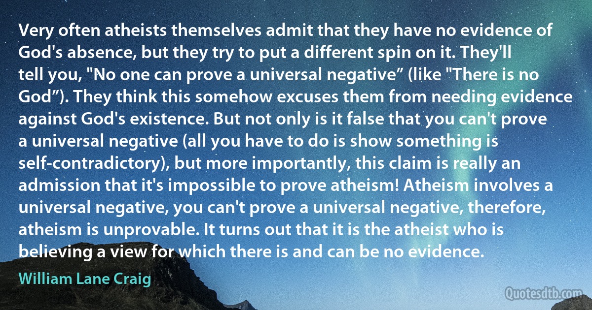 Very often atheists themselves admit that they have no evidence of God's absence, but they try to put a different spin on it. They'll tell you, "No one can prove a universal negative” (like "There is no God”). They think this somehow excuses them from needing evidence against God's existence. But not only is it false that you can't prove a universal negative (all you have to do is show something is self-contradictory), but more importantly, this claim is really an admission that it's impossible to prove atheism! Atheism involves a universal negative, you can't prove a universal negative, therefore, atheism is unprovable. It turns out that it is the atheist who is believing a view for which there is and can be no evidence. (William Lane Craig)