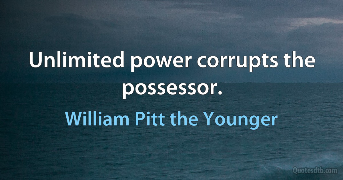 Unlimited power corrupts the possessor. (William Pitt the Younger)