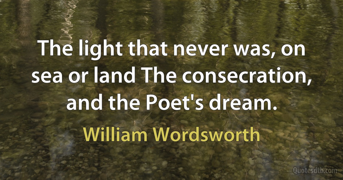 The light that never was, on sea or land The consecration, and the Poet's dream. (William Wordsworth)