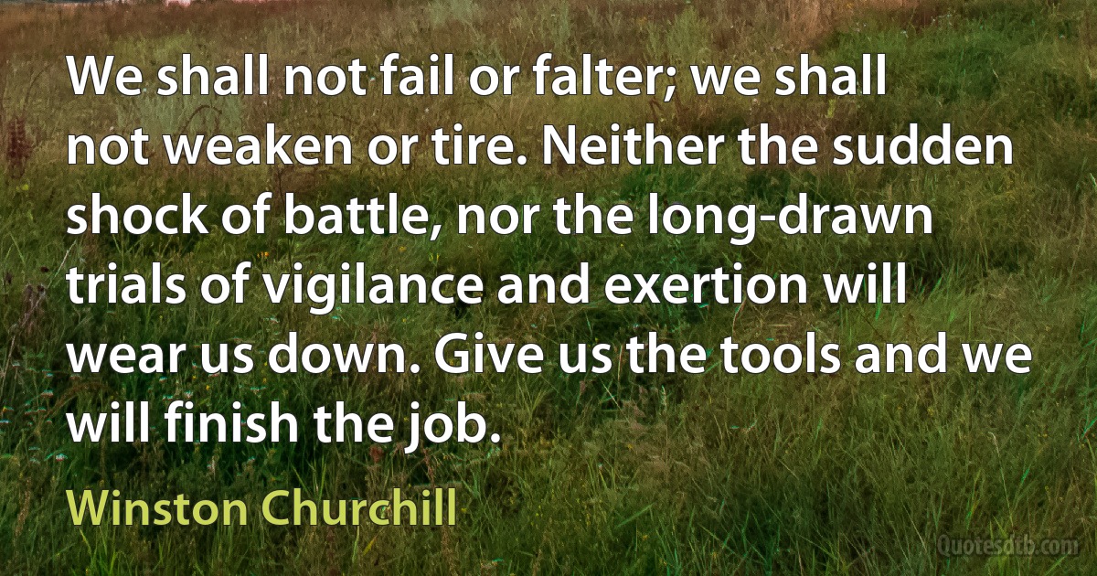 We shall not fail or falter; we shall not weaken or tire. Neither the sudden shock of battle, nor the long-drawn trials of vigilance and exertion will wear us down. Give us the tools and we will finish the job. (Winston Churchill)