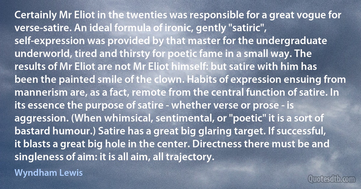 Certainly Mr Eliot in the twenties was responsible for a great vogue for verse-satire. An ideal formula of ironic, gently "satiric", self-expression was provided by that master for the undergraduate underworld, tired and thirsty for poetic fame in a small way. The results of Mr Eliot are not Mr Eliot himself: but satire with him has been the painted smile of the clown. Habits of expression ensuing from mannerism are, as a fact, remote from the central function of satire. In its essence the purpose of satire - whether verse or prose - is aggression. (When whimsical, sentimental, or "poetic" it is a sort of bastard humour.) Satire has a great big glaring target. If successful, it blasts a great big hole in the center. Directness there must be and singleness of aim: it is all aim, all trajectory. (Wyndham Lewis)